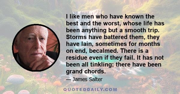 I like men who have known the best and the worst, whose life has been anything but a smooth trip. Storms have battered them, they have lain, sometimes for months on end, becalmed. There is a residue even if they fail.