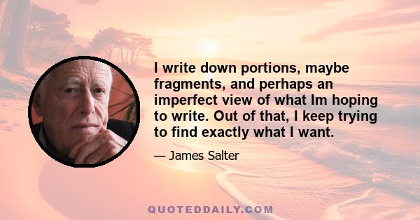 I write down portions, maybe fragments, and perhaps an imperfect view of what Im hoping to write. Out of that, I keep trying to find exactly what I want.