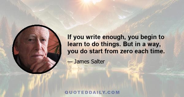 If you write enough, you begin to learn to do things. But in a way, you do start from zero each time.