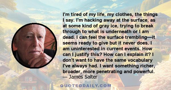 I'm tired of my life, my clothes, the things I say. I'm hacking away at the surface, as at some kind of gray ice, trying to break through to what is underneath or I am dead. I can feel the surface trembling—it seems