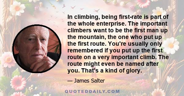 In climbing, being first-rate is part of the whole enterprise. The important climbers want to be the first man up the mountain, the one who put up the first route. You're usually only remembered if you put up the first