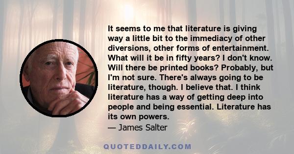 It seems to me that literature is giving way a little bit to the immediacy of other diversions, other forms of entertainment. What will it be in fifty years? I don't know. Will there be printed books? Probably, but I'm