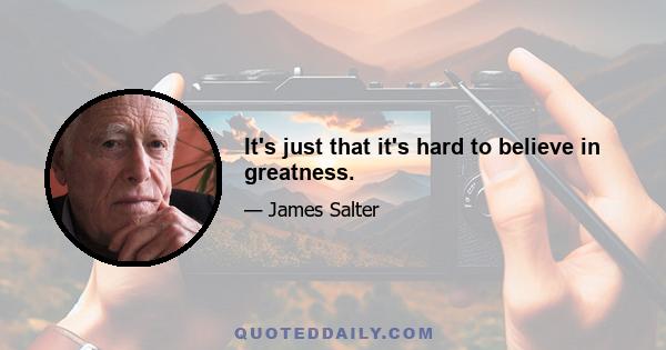 It's just that it's hard to believe in greatness.