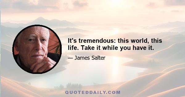 It's tremendous: this world, this life. Take it while you have it.