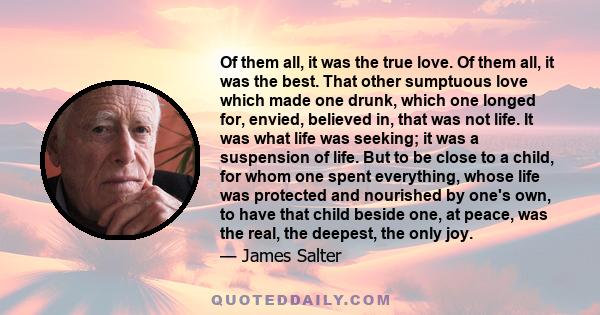 Of them all, it was the true love. Of them all, it was the best. That other sumptuous love which made one drunk, which one longed for, envied, believed in, that was not life. It was what life was seeking; it was a