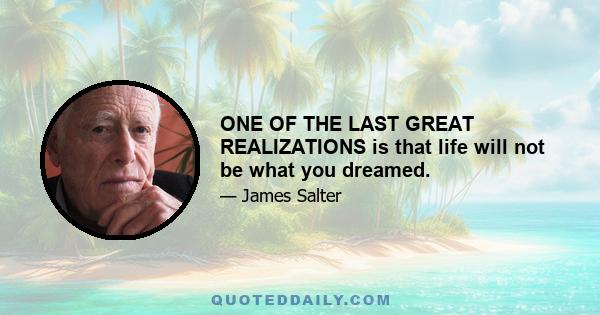 ONE OF THE LAST GREAT REALIZATIONS is that life will not be what you dreamed.