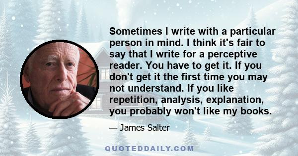 Sometimes I write with a particular person in mind. I think it's fair to say that I write for a perceptive reader. You have to get it. If you don't get it the first time you may not understand. If you like repetition,