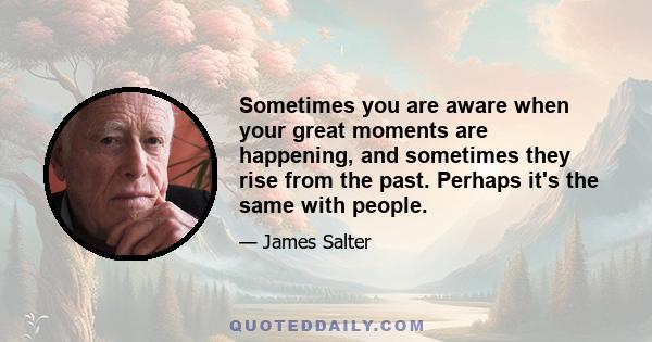 Sometimes you are aware when your great moments are happening, and sometimes they rise from the past. Perhaps it's the same with people.