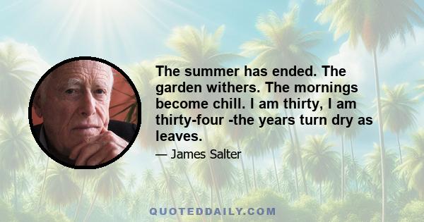 The summer has ended. The garden withers. The mornings become chill. I am thirty, I am thirty-four -the years turn dry as leaves.