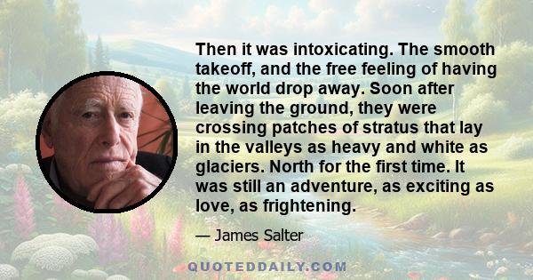 Then it was intoxicating. The smooth takeoff, and the free feeling of having the world drop away. Soon after leaving the ground, they were crossing patches of stratus that lay in the valleys as heavy and white as