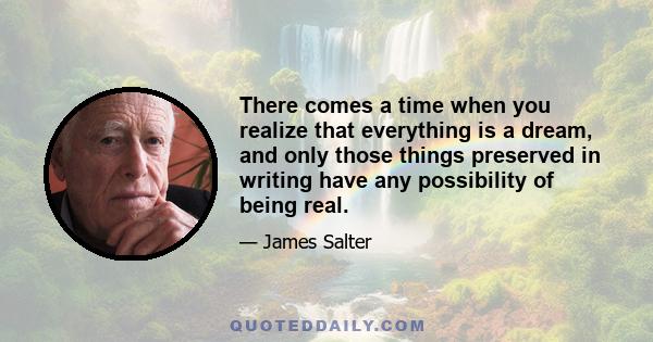 There comes a time when you realize that everything is a dream, and only those things preserved in writing have any possibility of being real.