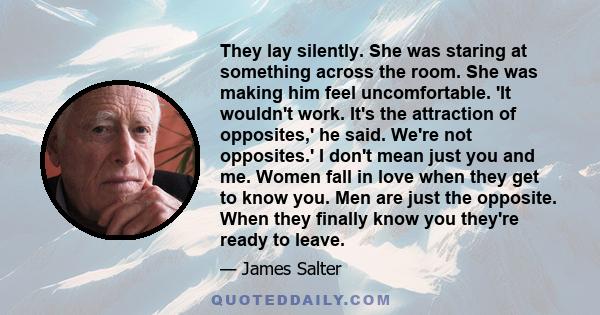 They lay silently. She was staring at something across the room. She was making him feel uncomfortable. 'It wouldn't work. It's the attraction of opposites,' he said. We're not opposites.' I don't mean just you and me.