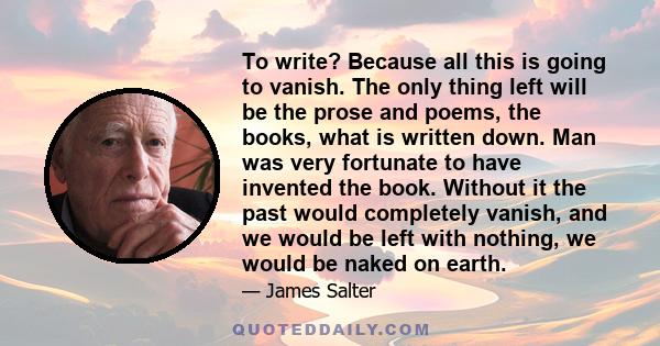 To write? Because all this is going to vanish. The only thing left will be the prose and poems, the books, what is written down. Man was very fortunate to have invented the book. Without it the past would completely