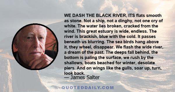 WE DASH THE BLACK RIVER, ITS flats smooth as stone. Not a ship, not a dinghy, not one cry of white. The water lies broken, cracked from the wind. This great estuary is wide, endless. The river is brackish, blue with the 