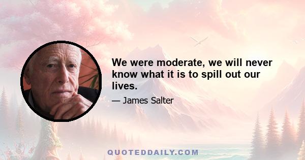 We were moderate, we will never know what it is to spill out our lives.