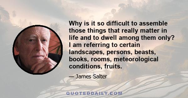 Why is it so difficult to assemble those things that really matter in life and to dwell among them only? I am referring to certain landscapes, persons, beasts, books, rooms, meteorological conditions, fruits.