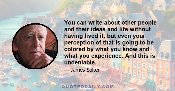 You can write about other people and their ideas and life without having lived it, but even your perception of that is going to be colored by what you know and what you experience. And this is undeniable.