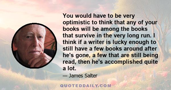 You would have to be very optimistic to think that any of your books will be among the books that survive in the very long run. I think if a writer is lucky enough to still have a few books around after he's gone, a few 