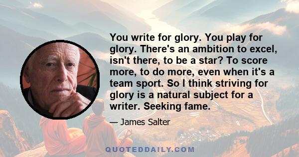 You write for glory. You play for glory. There's an ambition to excel, isn't there, to be a star? To score more, to do more, even when it's a team sport. So I think striving for glory is a natural subject for a writer.