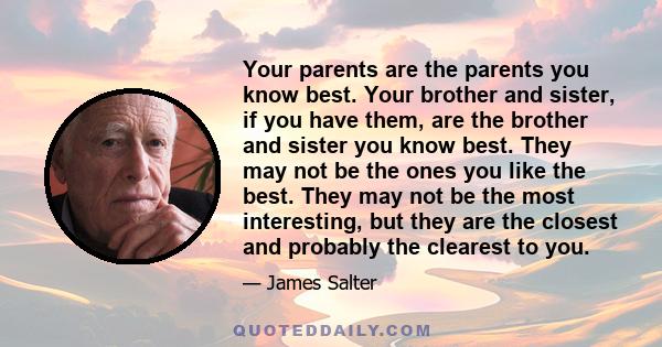 Your parents are the parents you know best. Your brother and sister, if you have them, are the brother and sister you know best. They may not be the ones you like the best. They may not be the most interesting, but they 