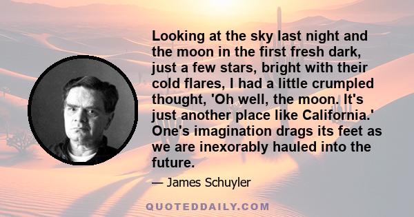 Looking at the sky last night and the moon in the first fresh dark, just a few stars, bright with their cold flares, I had a little crumpled thought, 'Oh well, the moon. It's just another place like California.' One's