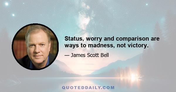 Status, worry and comparison are ways to madness, not victory.