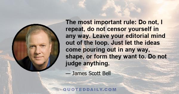 The most important rule: Do not, I repeat, do not censor yourself in any way. Leave your editorial mind out of the loop. Just let the ideas come pouring out in any way, shape, or form they want to. Do not judge anything.