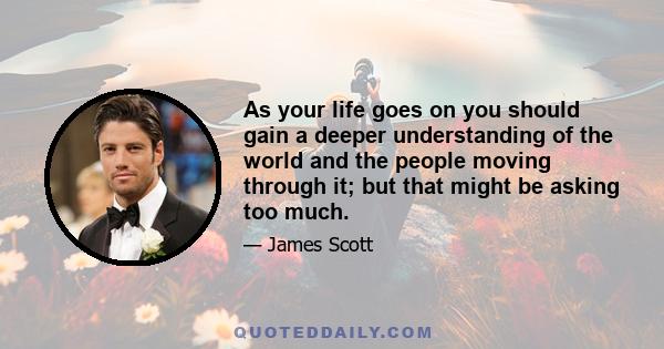 As your life goes on you should gain a deeper understanding of the world and the people moving through it; but that might be asking too much.