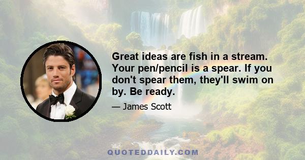 Great ideas are fish in a stream. Your pen/pencil is a spear. If you don't spear them, they'll swim on by. Be ready.