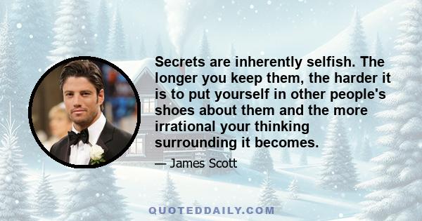 Secrets are inherently selfish. The longer you keep them, the harder it is to put yourself in other people's shoes about them and the more irrational your thinking surrounding it becomes.