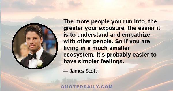 The more people you run into, the greater your exposure, the easier it is to understand and empathize with other people. So if you are living in a much smaller ecosystem, it's probably easier to have simpler feelings.