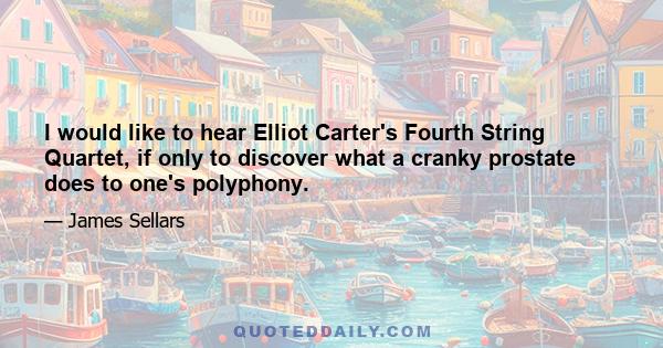 I would like to hear Elliot Carter's Fourth String Quartet, if only to discover what a cranky prostate does to one's polyphony.