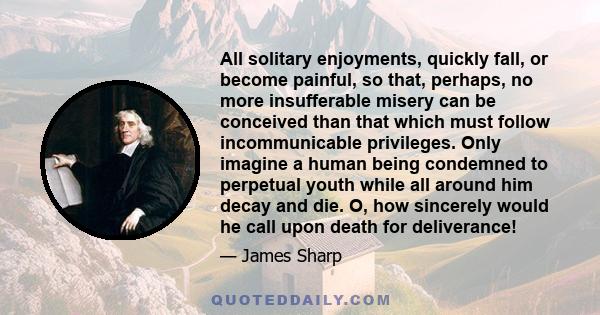 All solitary enjoyments, quickly fall, or become painful, so that, perhaps, no more insufferable misery can be conceived than that which must follow incommunicable privileges. Only imagine a human being condemned to