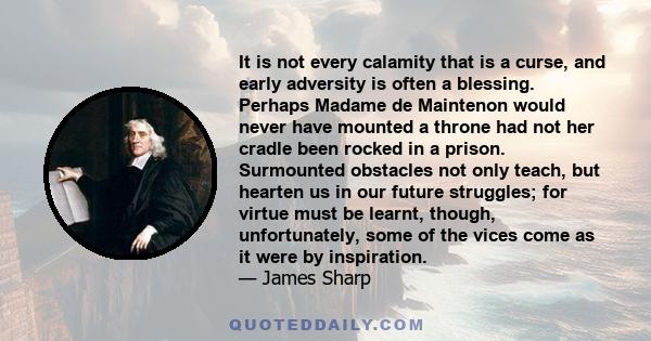 It is not every calamity that is a curse, and early adversity is often a blessing. Perhaps Madame de Maintenon would never have mounted a throne had not her cradle been rocked in a prison. Surmounted obstacles not only