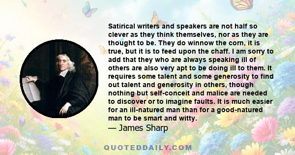 Satirical writers and speakers are not half so clever as they think themselves, nor as they are thought to be. They do winnow the corn, it is true, but it is to feed upon the chaff. I am sorry to add that they who are