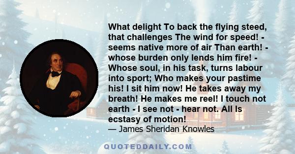 What delight To back the flying steed, that challenges The wind for speed! - seems native more of air Than earth! - whose burden only lends him fire! - Whose soul, in his task, turns labour into sport; Who makes your