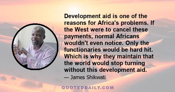 Development aid is one of the reasons for Africa's problems. If the West were to cancel these payments, normal Africans wouldn't even notice. Only the functionaries would be hard hit. Which is why they maintain that the 