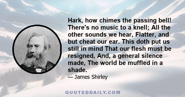 Hark, how chimes the passing bell! There's no music to a knell; All the other sounds we hear, Flatter, and but cheat our ear. This doth put us still in mind That our flesh must be resigned, And, a general silence made,