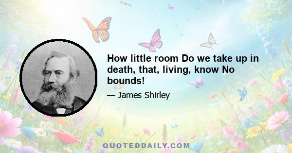 How little room Do we take up in death, that, living, know No bounds!