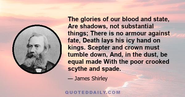 The glories of our blood and state, Are shadows, not substantial things; There is no armour against fate, Death lays his icy hand on kings. Scepter and crown must tumble down, And, in the dust, be equal made With the