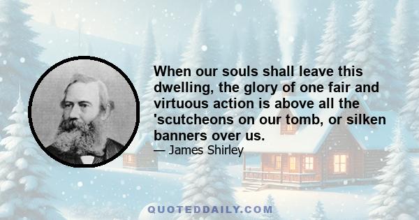 When our souls shall leave this dwelling, the glory of one fair and virtuous action is above all the 'scutcheons on our tomb, or silken banners over us.