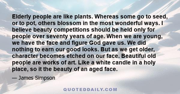 Elderly people are like plants. Whereas some go to seed, or to pot, others blossom in the most wonderful ways. I believe beauty competitions should be held only for people over seventy years of age. When we are young,