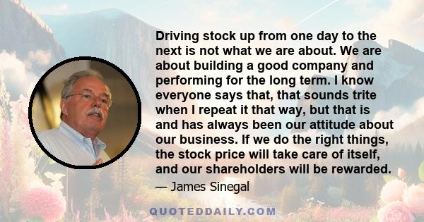 Driving stock up from one day to the next is not what we are about. We are about building a good company and performing for the long term. I know everyone says that, that sounds trite when I repeat it that way, but that 