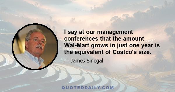 I say at our management conferences that the amount Wal-Mart grows in just one year is the equivalent of Costco's size.