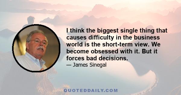 I think the biggest single thing that causes difficulty in the business world is the short-term view. We become obsessed with it. But it forces bad decisions.