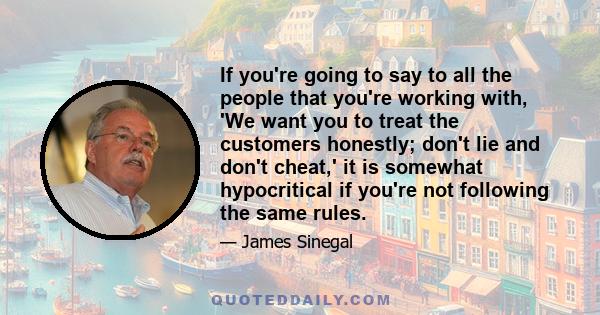 If you're going to say to all the people that you're working with, 'We want you to treat the customers honestly; don't lie and don't cheat,' it is somewhat hypocritical if you're not following the same rules.