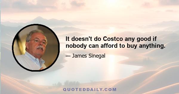 It doesn't do Costco any good if nobody can afford to buy anything.