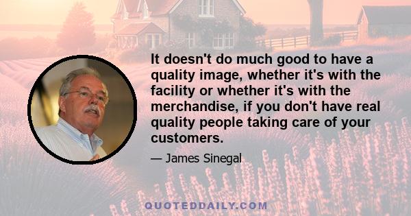 It doesn't do much good to have a quality image, whether it's with the facility or whether it's with the merchandise, if you don't have real quality people taking care of your customers.