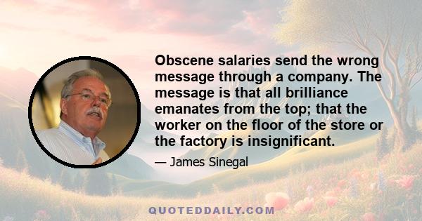 Obscene salaries send the wrong message through a company. The message is that all brilliance emanates from the top; that the worker on the floor of the store or the factory is insignificant.