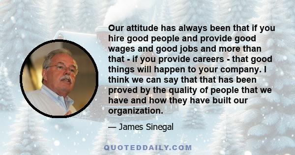 Our attitude has always been that if you hire good people and provide good wages and good jobs and more than that - if you provide careers - that good things will happen to your company. I think we can say that that has 